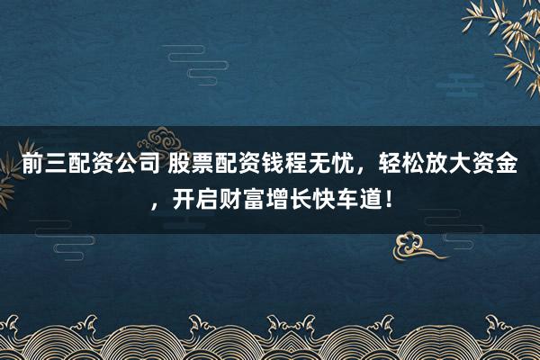 前三配资公司 股票配资钱程无忧，轻松放大资金，开启财富增长快车道！