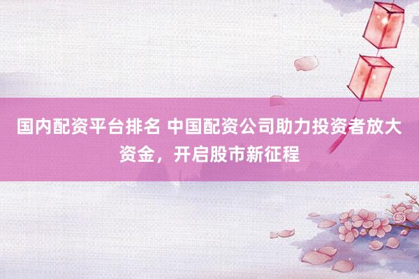 国内配资平台排名 中国配资公司助力投资者放大资金，开启股市新征程