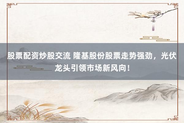 股票配资炒股交流 隆基股份股票走势强劲，光伏龙头引领市场新风向！