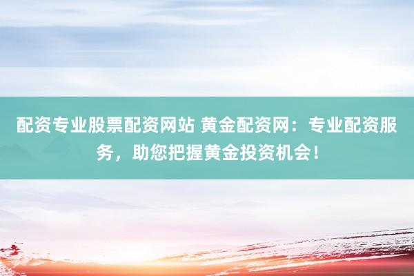 配资专业股票配资网站 黄金配资网：专业配资服务，助您把握黄金投资机会！
