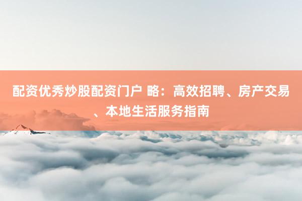 配资优秀炒股配资门户 略：高效招聘、房产交易、本地生活服务指南