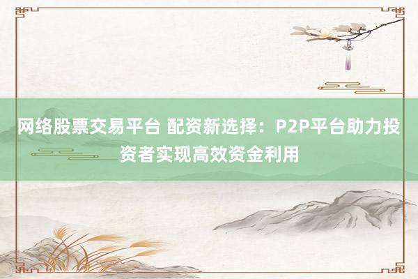 网络股票交易平台 配资新选择：P2P平台助力投资者实现高效资金利用