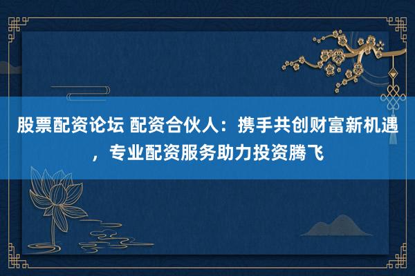 股票配资论坛 配资合伙人：携手共创财富新机遇，专业配资服务助力投资腾飞