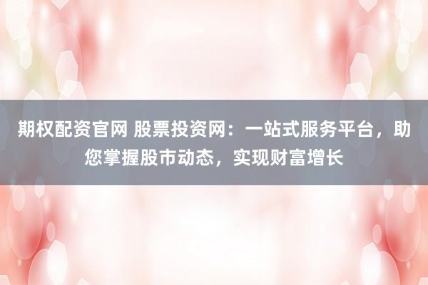 期权配资官网 股票投资网：一站式服务平台，助您掌握股市动态，实现财富增长