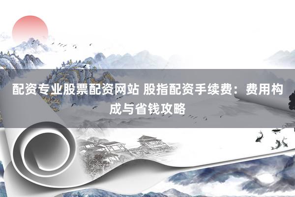 配资专业股票配资网站 股指配资手续费：费用构成与省钱攻略