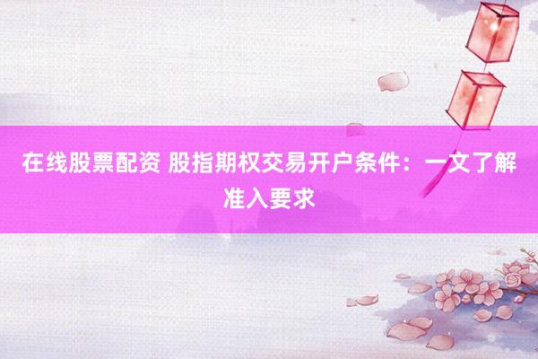 在线股票配资 股指期权交易开户条件：一文了解准入要求