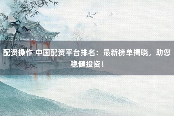 配资操作 中国配资平台排名：最新榜单揭晓，助您稳健投资！