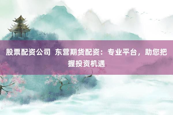 股票配资公司  东营期货配资：专业平台，助您把握投资机遇