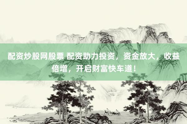 配资炒股网股票 配资助力投资，资金放大，收益倍增，开启财富快车道！
