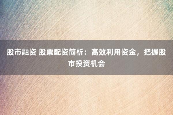 股市融资 股票配资简析：高效利用资金，把握股市投资机会