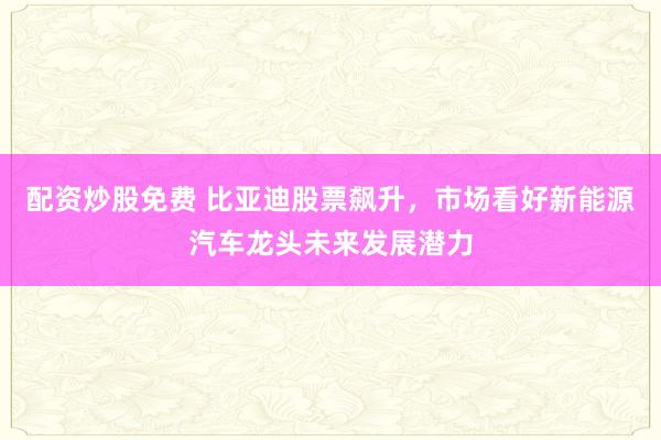 配资炒股免费 比亚迪股票飙升，市场看好新能源汽车龙头未来发展潜力