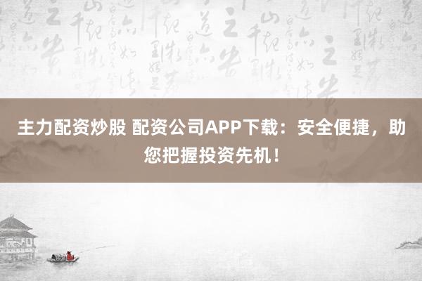 主力配资炒股 配资公司APP下载：安全便捷，助您把握投资先机！