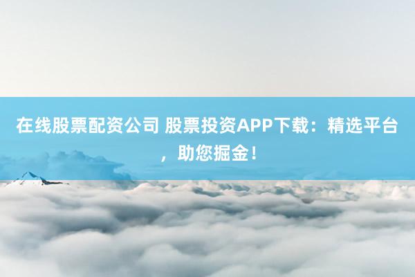 在线股票配资公司 股票投资APP下载：精选平台，助您掘金！