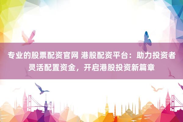 专业的股票配资官网 港股配资平台：助力投资者灵活配置资金，开启港股投资新篇章