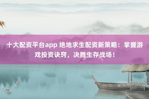 十大配资平台app 绝地求生配资新策略：掌握游戏投资诀窍，决胜生存战场！