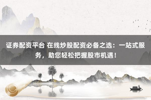 证券配资平台 在线炒股配资必备之选：一站式服务，助您轻松把握股市机遇！