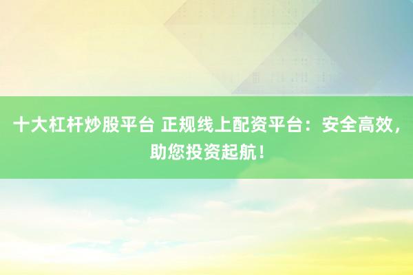 十大杠杆炒股平台 正规线上配资平台：安全高效，助您投资起航！