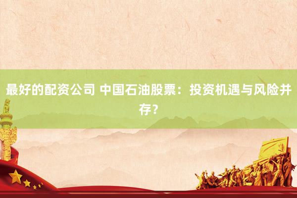 最好的配资公司 中国石油股票：投资机遇与风险并存？