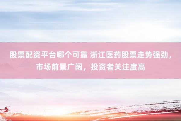 股票配资平台哪个可靠 浙江医药股票走势强劲，市场前景广阔，投资者关注度高