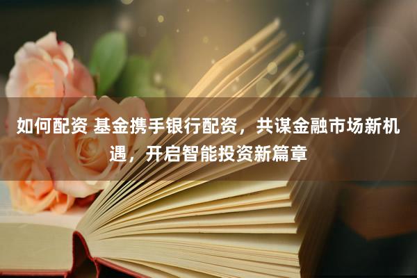 如何配资 基金携手银行配资，共谋金融市场新机遇，开启智能投资新篇章