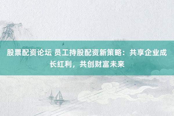 股票配资论坛 员工持股配资新策略：共享企业成长红利，共创财富未来