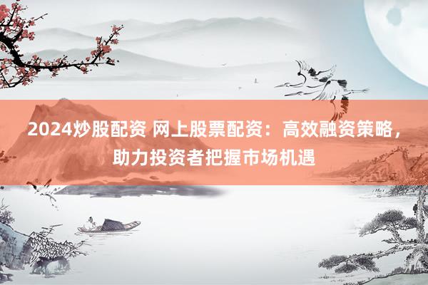 2024炒股配资 网上股票配资：高效融资策略，助力投资者把握市场机遇