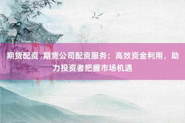 期货配资  期货公司配资服务：高效资金利用，助力投资者把握市场机遇