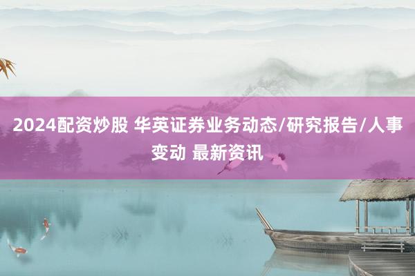 2024配资炒股 华英证券业务动态/研究报告/人事变动 最新资讯