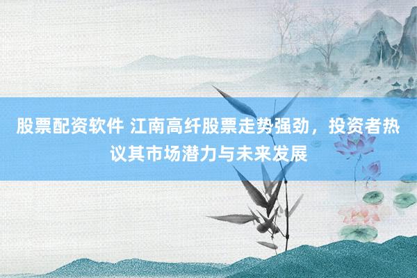 股票配资软件 江南高纤股票走势强劲，投资者热议其市场潜力与未来发展