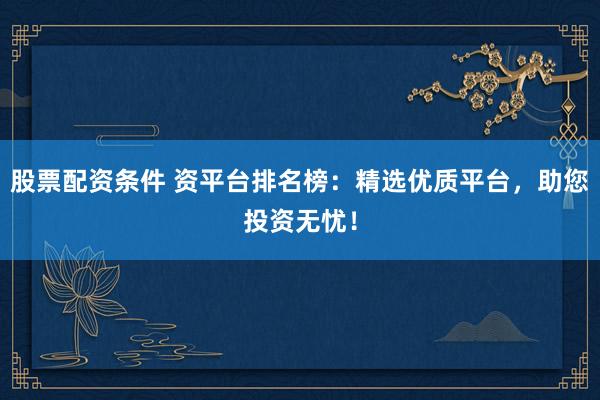 股票配资条件 资平台排名榜：精选优质平台，助您投资无忧！