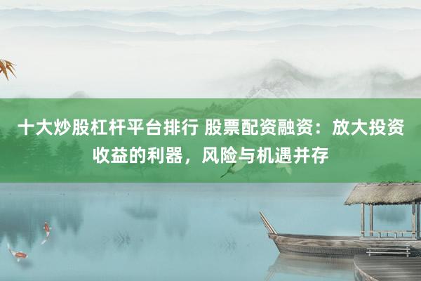 十大炒股杠杆平台排行 股票配资融资：放大投资收益的利器，风险与机遇并存