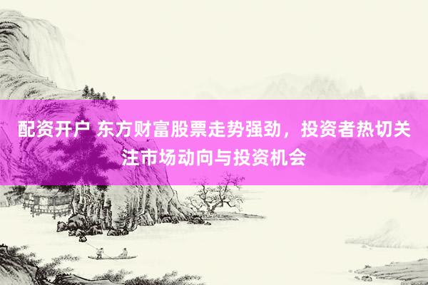 配资开户 东方财富股票走势强劲，投资者热切关注市场动向与投资机会