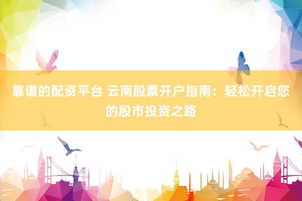 靠谱的配资平台 云南股票开户指南：轻松开启您的股市投资之路