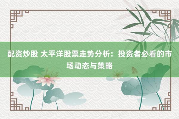 配资炒股 太平洋股票走势分析：投资者必看的市场动态与策略