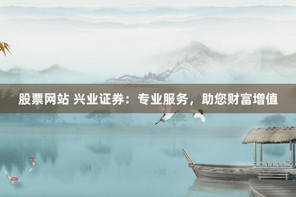 股票网站 兴业证券：专业服务，助您财富增值