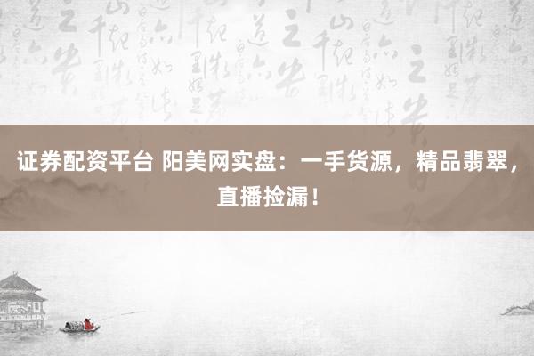 证券配资平台 阳美网实盘：一手货源，精品翡翠，直播捡漏！