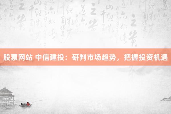 股票网站 中信建投：研判市场趋势，把握投资机遇
