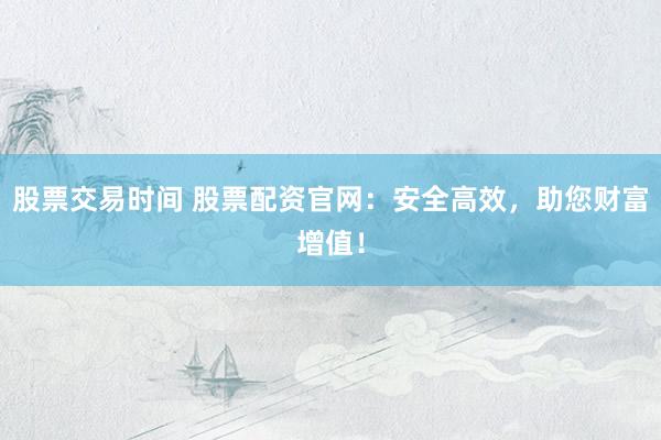 股票交易时间 股票配资官网：安全高效，助您财富增值！