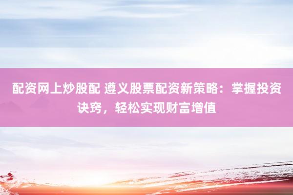 配资网上炒股配 遵义股票配资新策略：掌握投资诀窍，轻松实现财富增值
