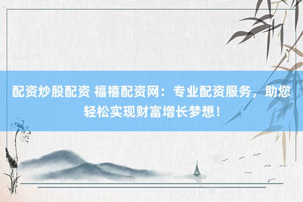 配资炒股配资 福禧配资网：专业配资服务，助您轻松实现财富增长梦想！