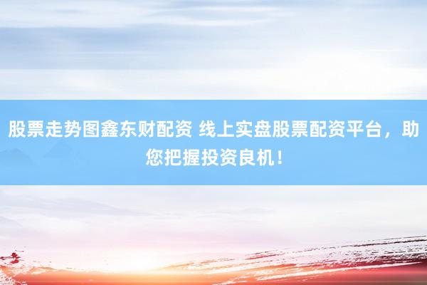 股票走势图鑫东财配资 线上实盘股票配资平台，助您把握投资良机！