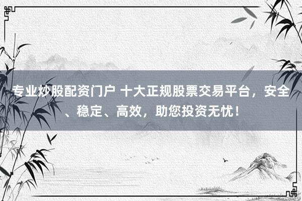 专业炒股配资门户 十大正规股票交易平台,安全、稳定、高效,助您投资无忧!