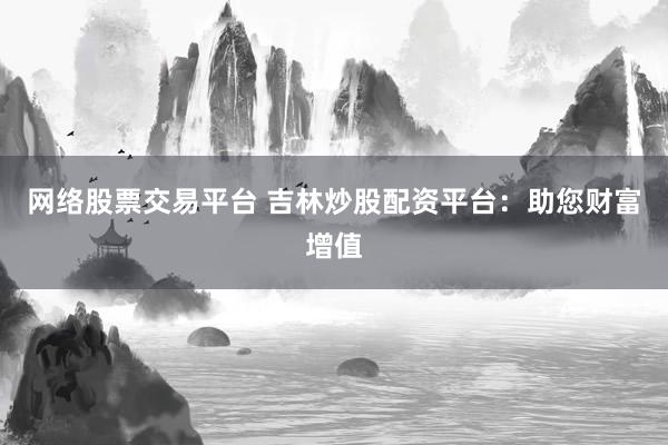 网络股票交易平台 吉林炒股配资平台：助您财富增值