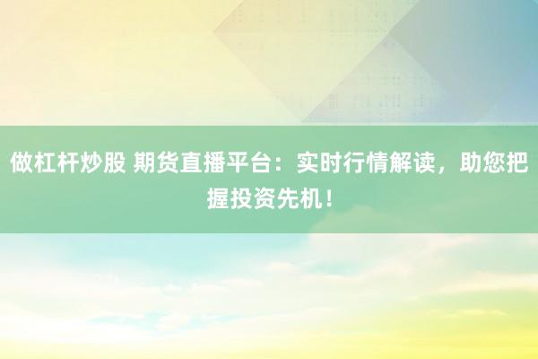 做杠杆炒股 期货直播平台：实时行情解读，助您把握投资先机！