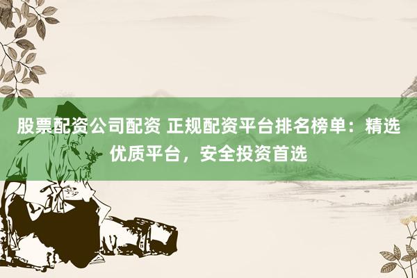 股票配资公司配资 正规配资平台排名榜单：精选优质平台，安全投资首选