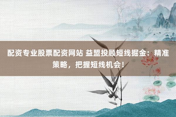 配资专业股票配资网站 益盟投顾短线掘金:精准策略,把握短线机会!