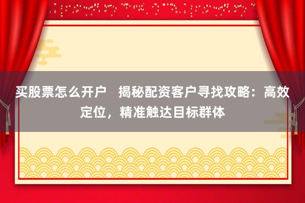 买股票怎么开户 揭秘配资客户寻找攻略:高效定位,精准触达目标群体