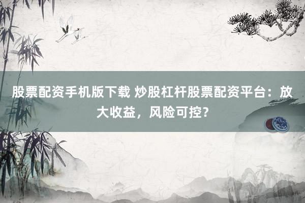 股票配资手机版下载 炒股杠杆股票配资平台：放大收益，风险可控？