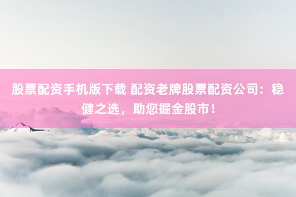 股票配资手机版下载 配资老牌股票配资公司:稳健之选,助您掘金股市!