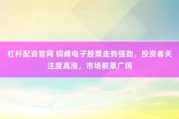 杠杆配资官网 铜峰电子股票走势强劲,投资者关注度高涨,市场前景广阔